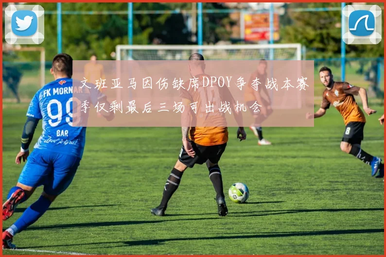 文班亚马因伤缺席DPOY争夺战本赛季仅剩最后三场可出战机会