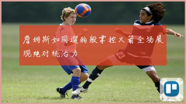 詹姆斯如同遛狗般掌控火箭全场展现绝对统治力