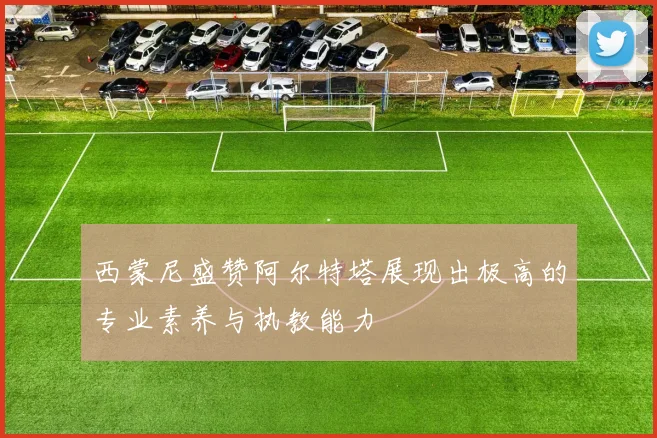 西蒙尼盛赞阿尔特塔展现出极高的专业素养与执教能力