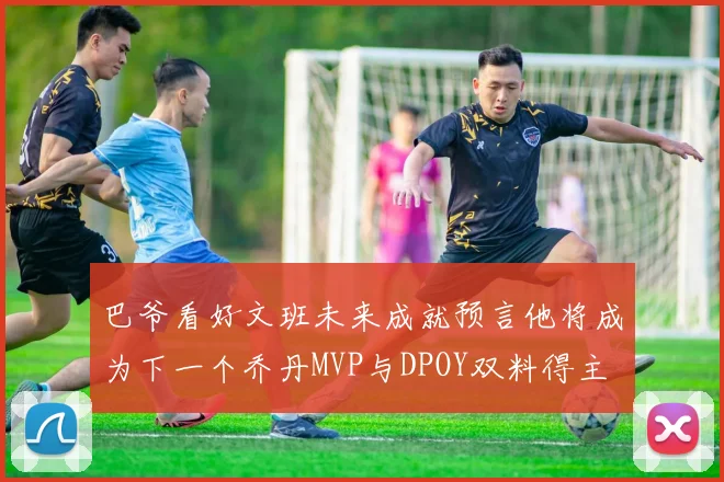 巴爷看好文班未来成就预言他将成为下一个乔丹MVP与DPOY双料得主