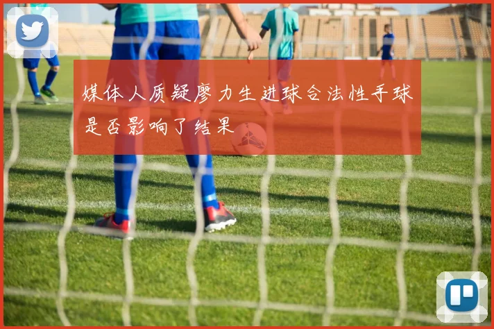 媒体人质疑廖力生进球合法性手球是否影响了结果