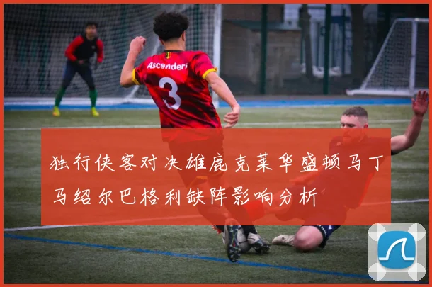 独行侠客对决雄鹿克莱华盛顿马丁马绍尔巴格利缺阵影响分析
