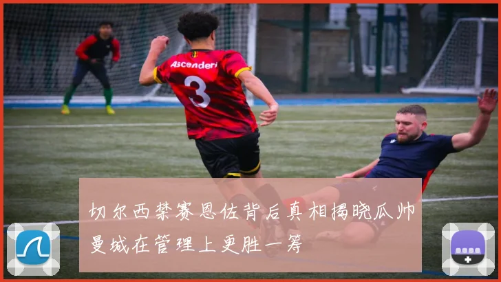 切尔西禁赛恩佐背后真相揭晓瓜帅曼城在管理上更胜一筹