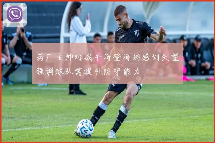 药厂主帅对战平海登海姆感到失望强调球队需提升防守能力