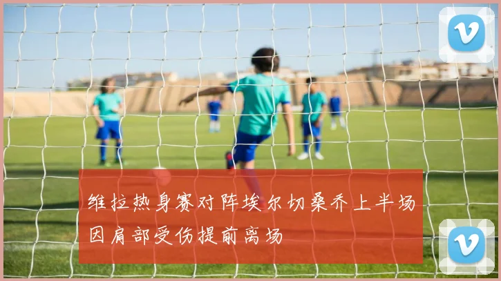 维拉热身赛对阵埃尔切桑乔上半场因肩部受伤提前离场