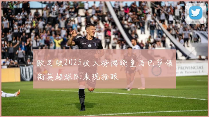 欧足联2025收入榜揭晓皇马巴萨领衔英超球队表现抢眼