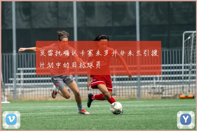 莫雷托确认卡塞米罗并非米兰引援计划中的目标球员